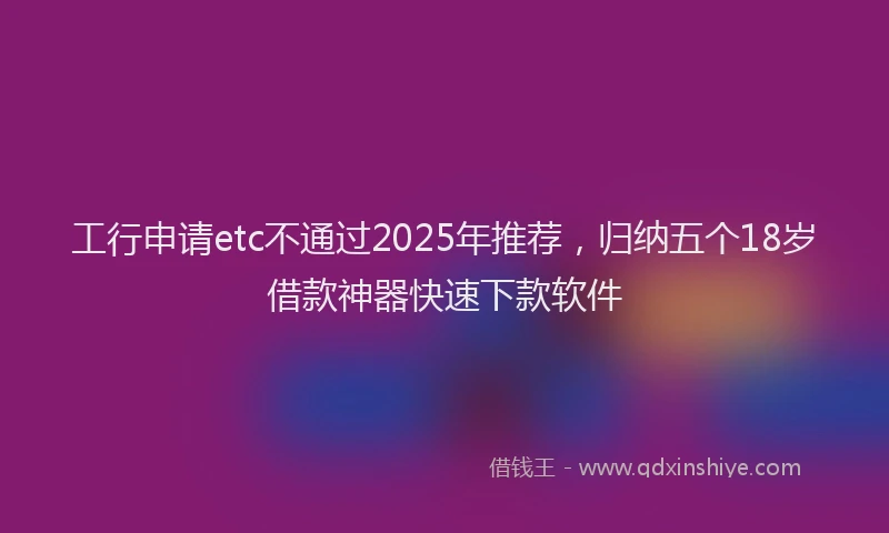 工行申请etc不通过2025年推荐，归纳五个18岁借款神器快速下款软件