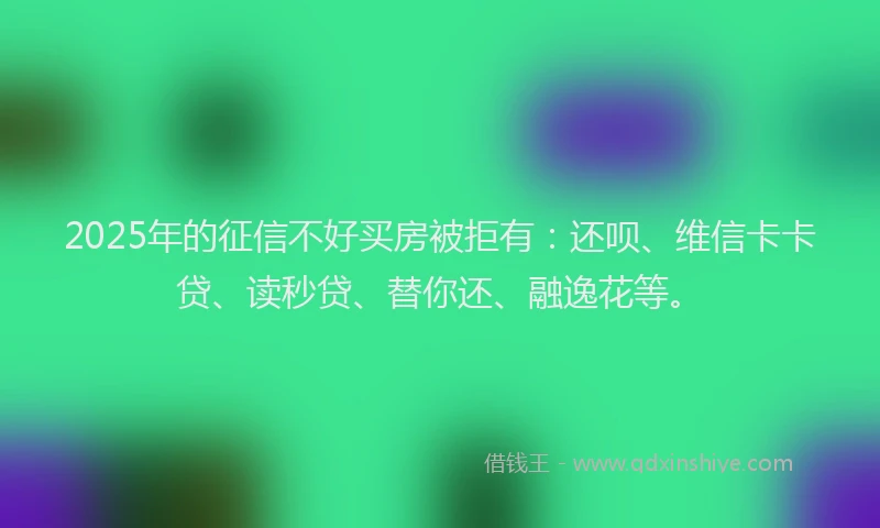 2025年的征信不好买房被拒有：还呗、维信卡卡贷、读秒贷、替你还、融逸花等。