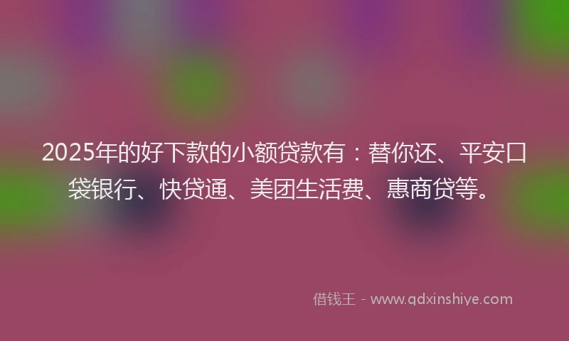 2025年的好下款的小额贷款有：替你还、平安口袋银行、快贷通、美团生活费、惠商贷等。