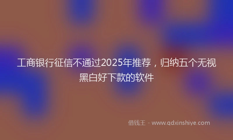 工商银行征信不通过2025年推荐，归纳五个无视黑白好下款的软件