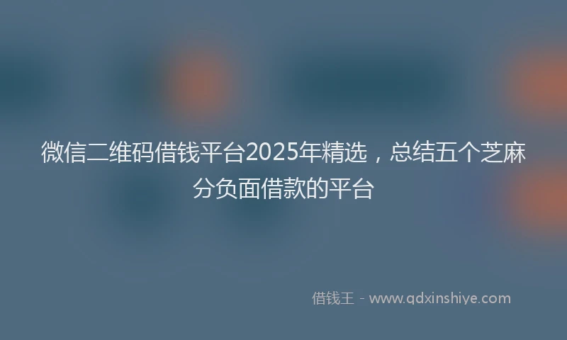 微信二维码借钱平台2025年精选，总结五个芝麻分负面借款的平台