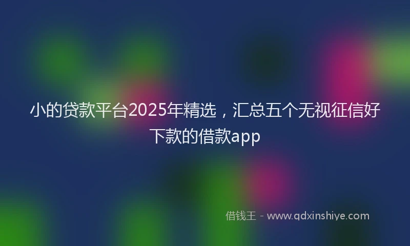 小的贷款平台2025年精选，汇总五个无视征信好下款的借款app