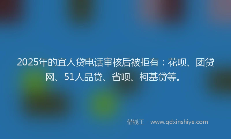 2025年的宜人贷电话审核后被拒有：花呗、团贷网、51人品贷、省呗、柯基贷等。