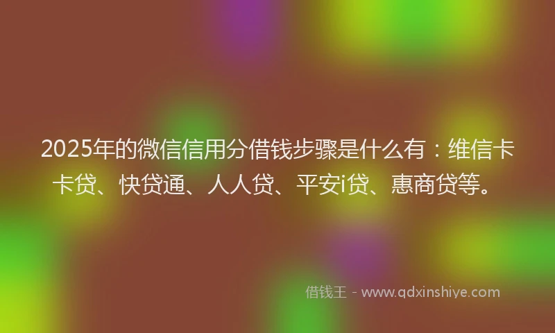 2025年的微信信用分借钱步骤是什么有：维信卡卡贷、快贷通、人人贷、平安i贷、惠商贷等。