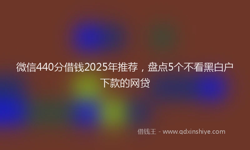 微信440分借钱2025年推荐，盘点5个不看黑白户下款的网贷