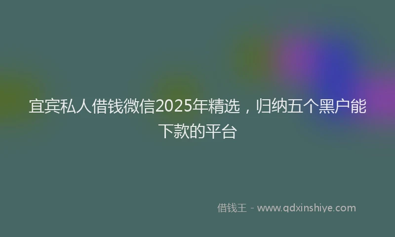 宜宾私人借钱微信2025年精选，归纳五个黑户能下款的平台