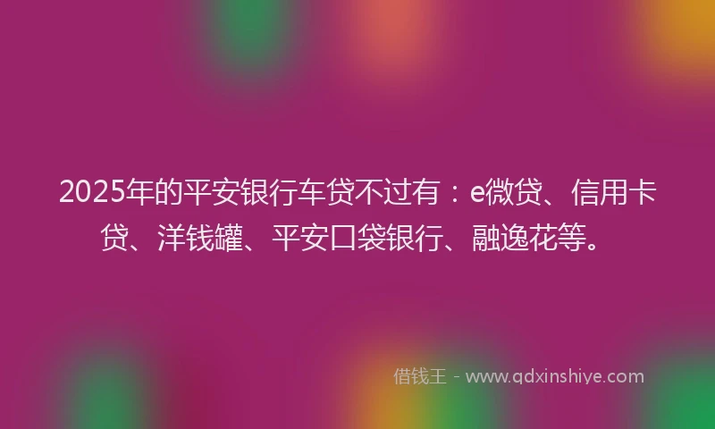 2025年的平安银行车贷不过有：e微贷、信用卡贷、洋钱罐、平安口袋银行、融逸花等。