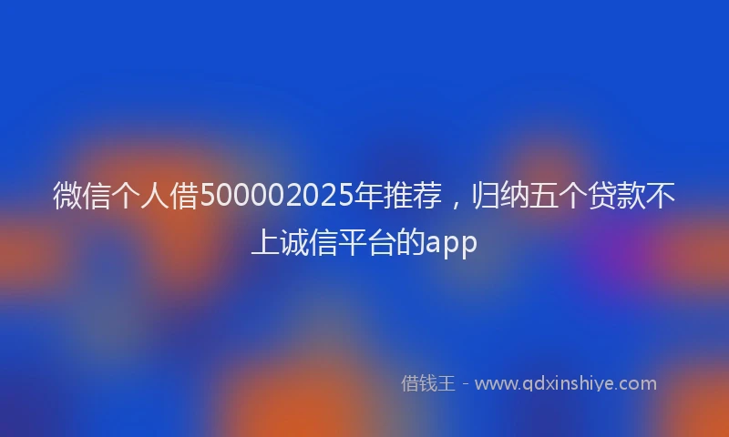微信个人借500002025年推荐，归纳五个贷款不上诚信平台的app