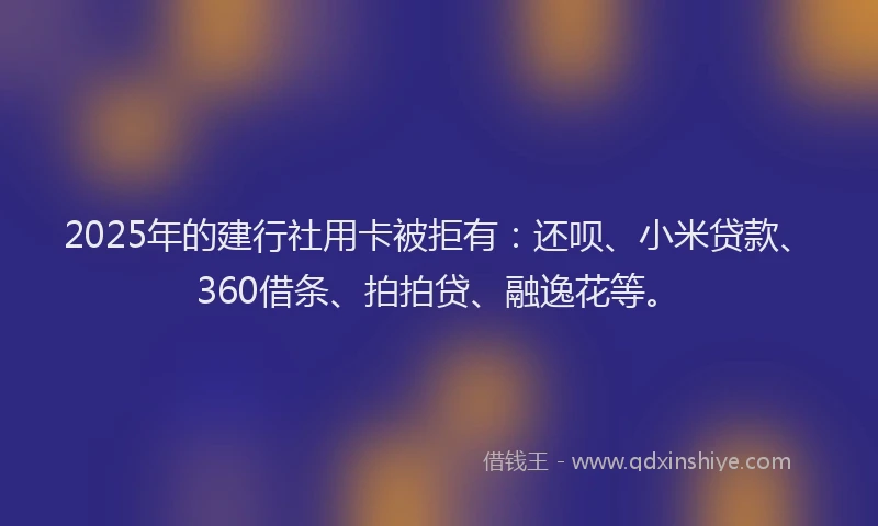 2025年的建行社用卡被拒有：还呗、小米贷款、360借条、拍拍贷、融逸花等。
