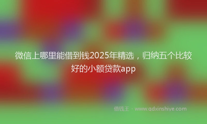微信上哪里能借到钱2025年精选，归纳五个比较好的小额贷款app