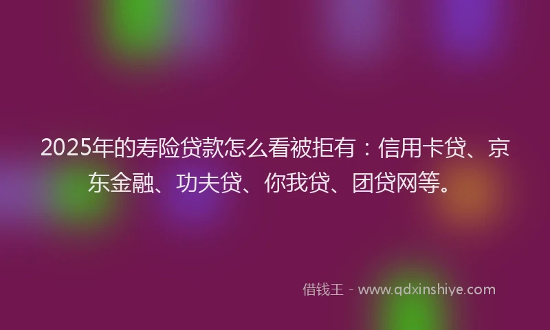 2025年的寿险贷款怎么看被拒有：信用卡贷、京东金融、功夫贷、你我贷、团贷网等。