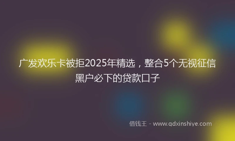 广发欢乐卡被拒2025年精选，整合5个无视征信黑户必下的贷款口子