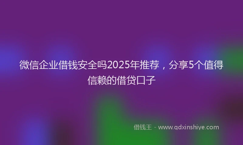 微信企业借钱安全吗2025年推荐，分享5个值得信赖的借贷口子