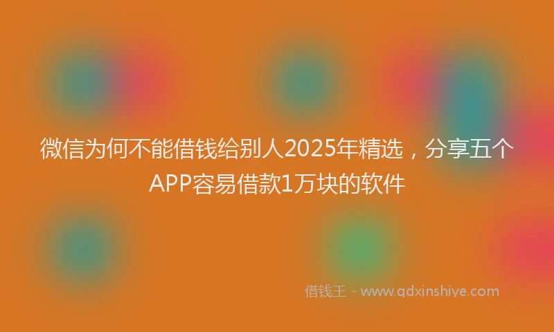 微信为何不能借钱给别人2025年精选，分享五个APP容易借款1万块的软件