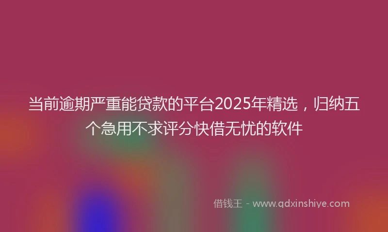 当前逾期严重能贷款的平台2025年精选，归纳五个急用不求评分快借无忧的软件