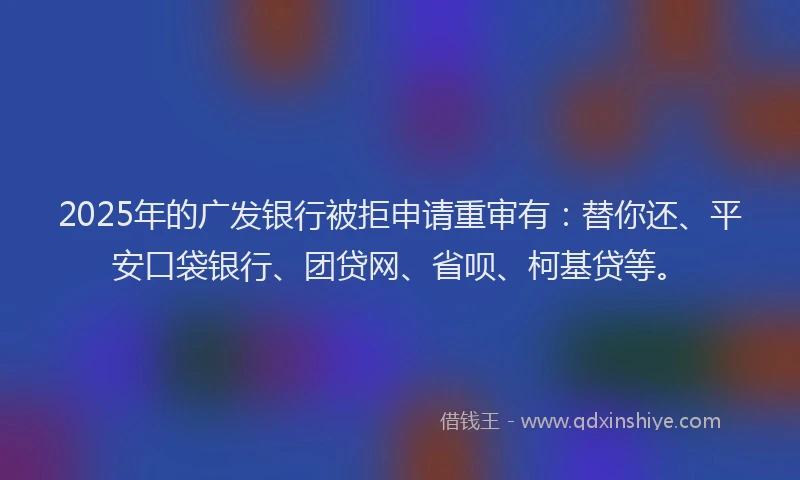 2025年的广发银行被拒申请重审有：替你还、平安口袋银行、团贷网、省呗、柯基贷等。
