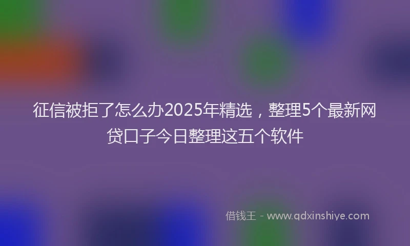征信被拒了怎么办2025年精选，整理5个最新网贷口子今日整理这五个软件