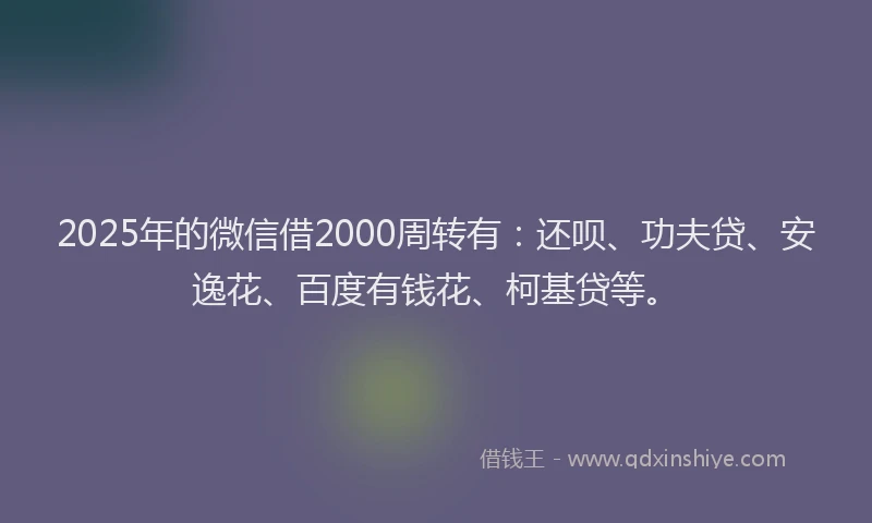 2025年的微信借2000周转有：还呗、功夫贷、安逸花、百度有钱花、柯基贷等。