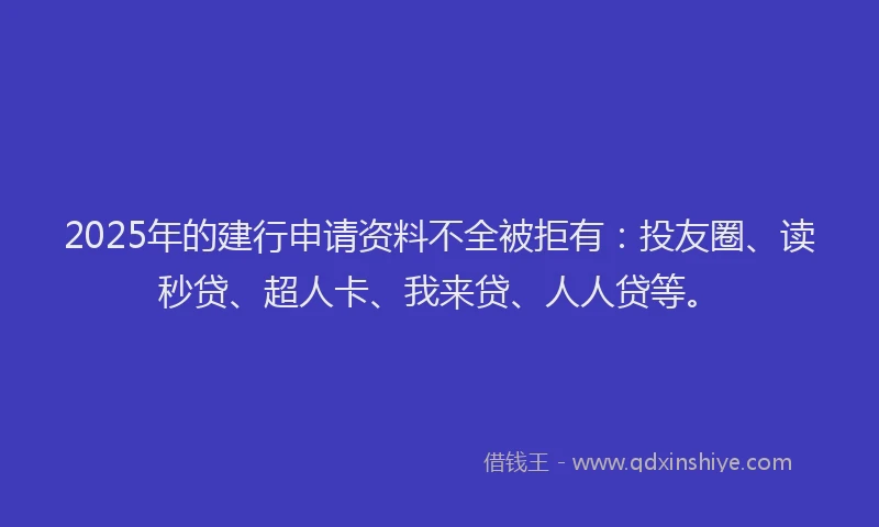 2025年的建行申请资料不全被拒有：投友圈、读秒贷、超人卡、我来贷、人人贷等。