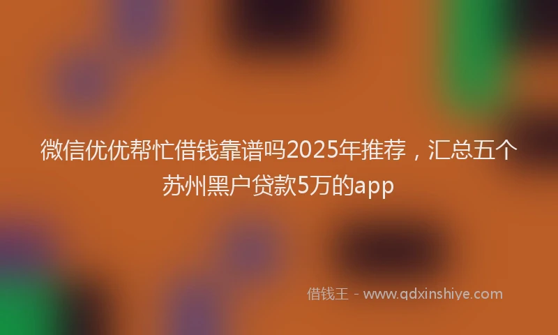 微信优优帮忙借钱靠谱吗2025年推荐，汇总五个苏州黑户贷款5万的app