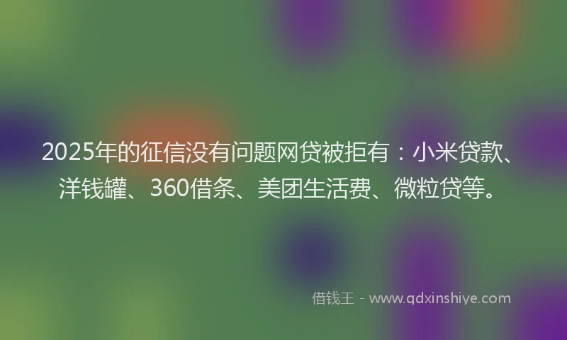2025年的征信没有问题网贷被拒有：小米贷款、洋钱罐、360借条、美团生活费、微粒贷等。