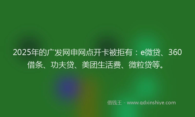 2025年的广发网申网点开卡被拒有：e微贷、360借条、功夫贷、美团生活费、微粒贷等。