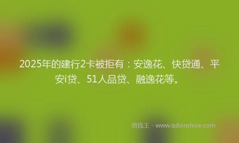 2025年的建行2卡被拒有：安逸花、快贷通、平安i贷、51人品贷、融逸花等。
