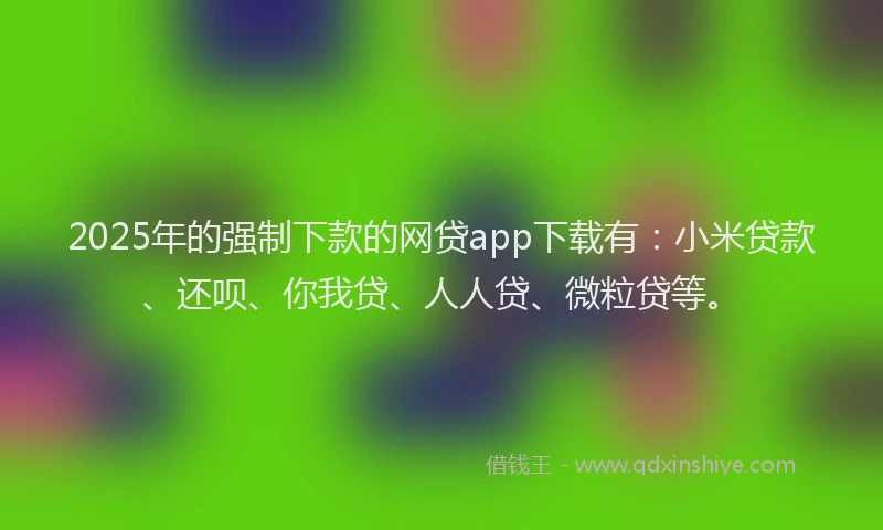 2025年的强制下款的网贷app下载有：小米贷款、还呗、你我贷、人人贷、微粒贷等。