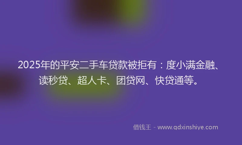 2025年的平安二手车贷款被拒有：度小满金融、读秒贷、超人卡、团贷网、快贷通等。