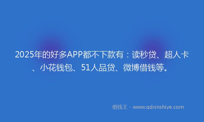 2025年的好多APP都不下款有：读秒贷、超人卡、小花钱包、51人品贷、微博借钱等。