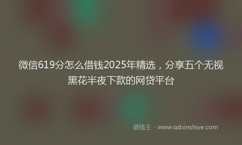 微信619分怎么借钱2025年精选，分享五个无视黑花半夜下款的网贷平台