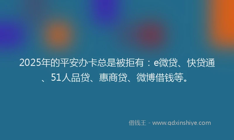 2025年的平安办卡总是被拒有：e微贷、快贷通、51人品贷、惠商贷、微博借钱等。