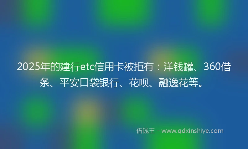 2025年的建行etc信用卡被拒有：洋钱罐、360借条、平安口袋银行、花呗、融逸花等。