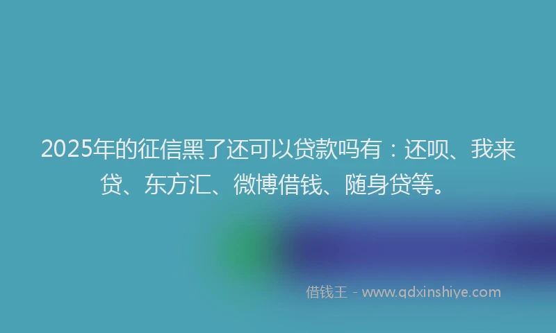 2025年的征信黑了还可以贷款吗有：还呗、我来贷、东方汇、微博借钱、随身贷等。
