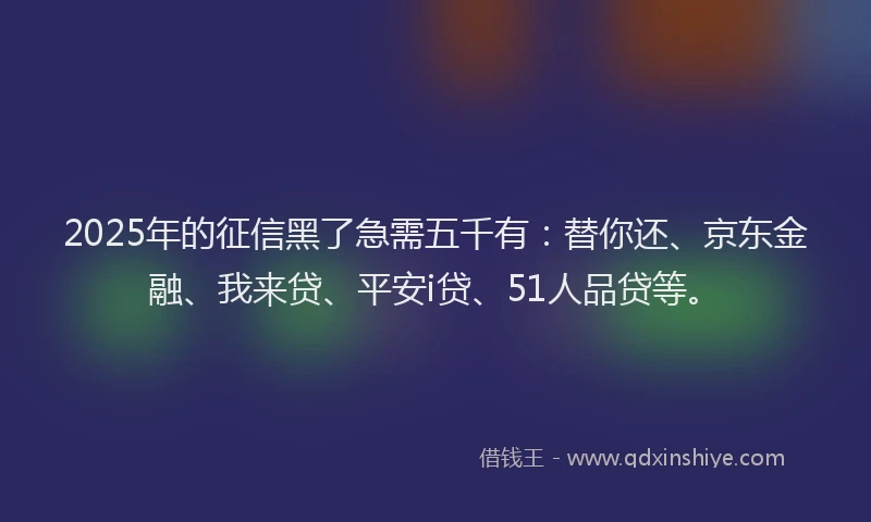 2025年的征信黑了急需五千有：替你还、京东金融、我来贷、平安i贷、51人品贷等。