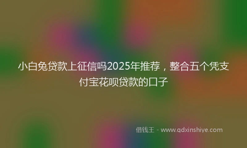 小白兔贷款上征信吗2025年推荐，整合五个凭支付宝花呗贷款的口子