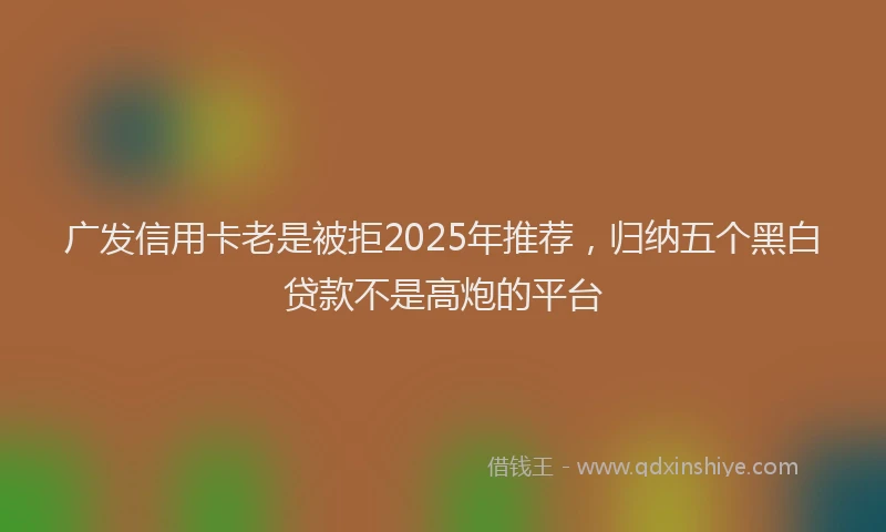 广发信用卡老是被拒2025年推荐，归纳五个黑白贷款不是高炮的平台