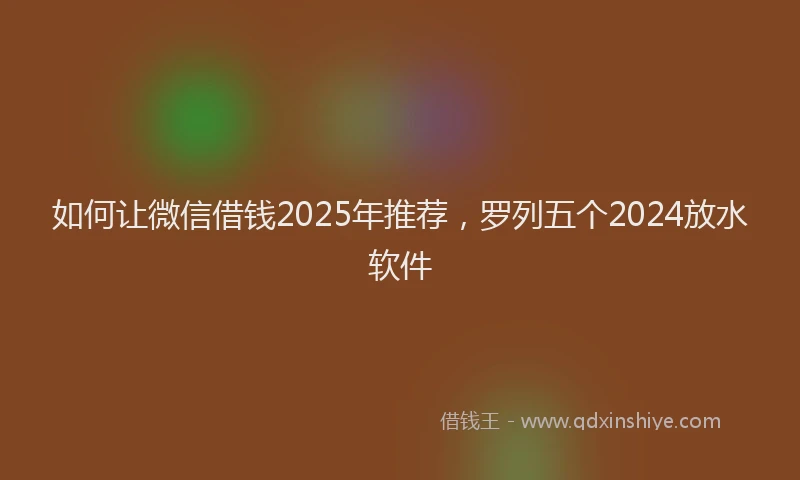 如何让微信借钱2025年推荐，罗列五个2024放水软件