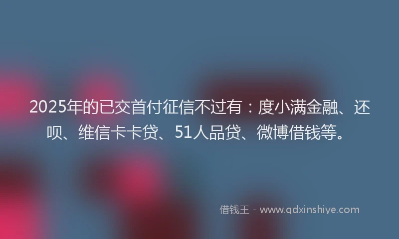 2025年的已交首付征信不过有：度小满金融、还呗、维信卡卡贷、51人品贷、微博借钱等。