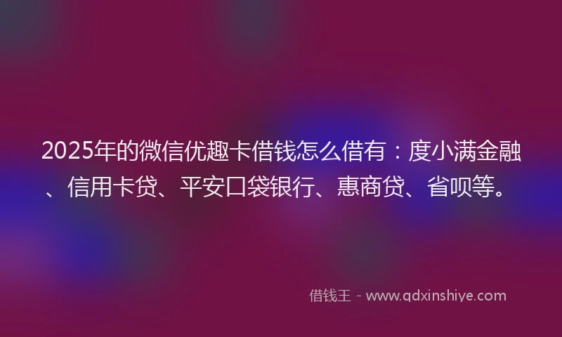 2025年的微信优趣卡借钱怎么借有：度小满金融、信用卡贷、平安口袋银行、惠商贷、省呗等。