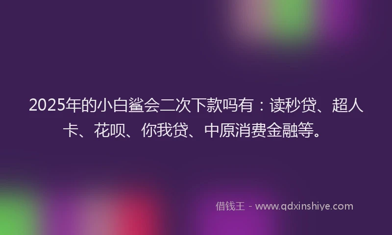 2025年的小白鲨会二次下款吗有：读秒贷、超人卡、花呗、你我贷、中原消费金融等。