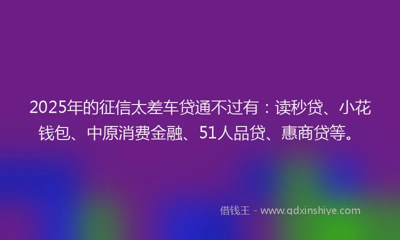 2025年的征信太差车贷通不过有：读秒贷、小花钱包、中原消费金融、51人品贷、惠商贷等。