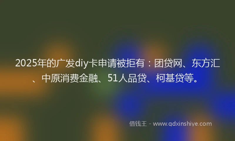 2025年的广发diy卡申请被拒有：团贷网、东方汇、中原消费金融、51人品贷、柯基贷等。