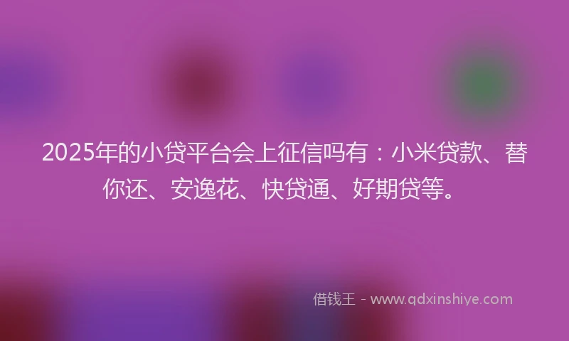 2025年的小贷平台会上征信吗有：小米贷款、替你还、安逸花、快贷通、好期贷等。