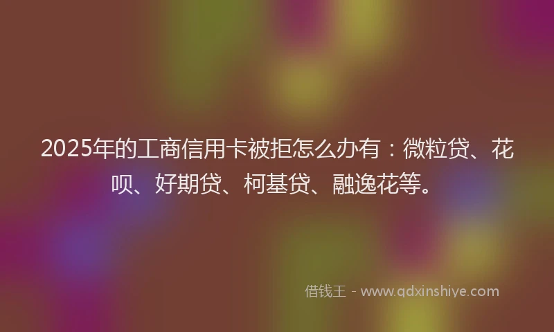 2025年的工商信用卡被拒怎么办有：微粒贷、花呗、好期贷、柯基贷、融逸花等。