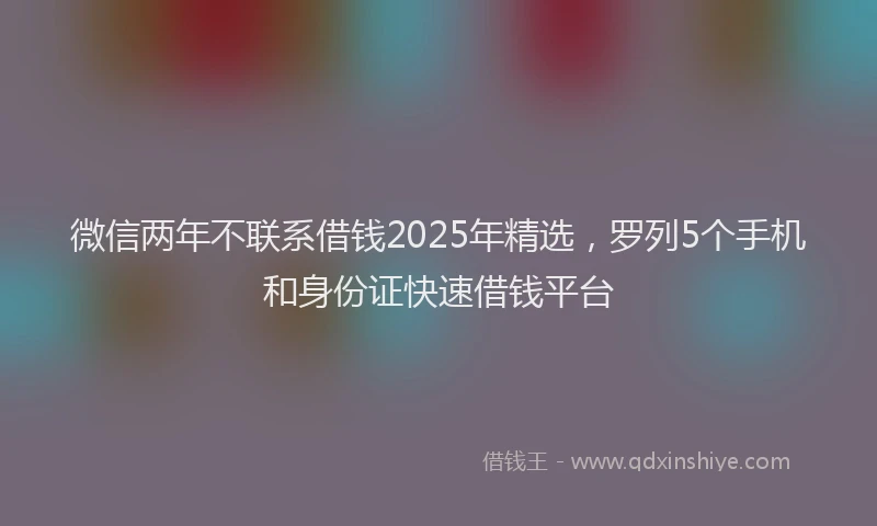 微信两年不联系借钱2025年精选，罗列5个手机和身份证快速借钱平台