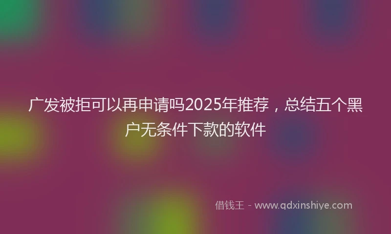 广发被拒可以再申请吗2025年推荐，总结五个黑户无条件下款的软件