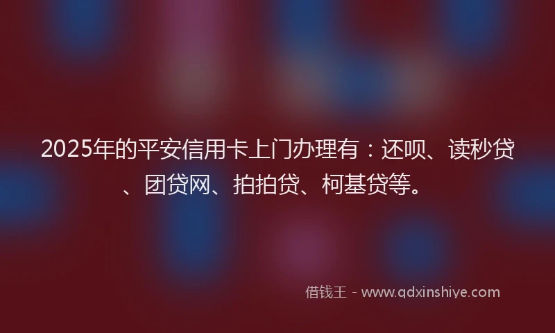 2025年的平安信用卡上门办理有：还呗、读秒贷、团贷网、拍拍贷、柯基贷等。