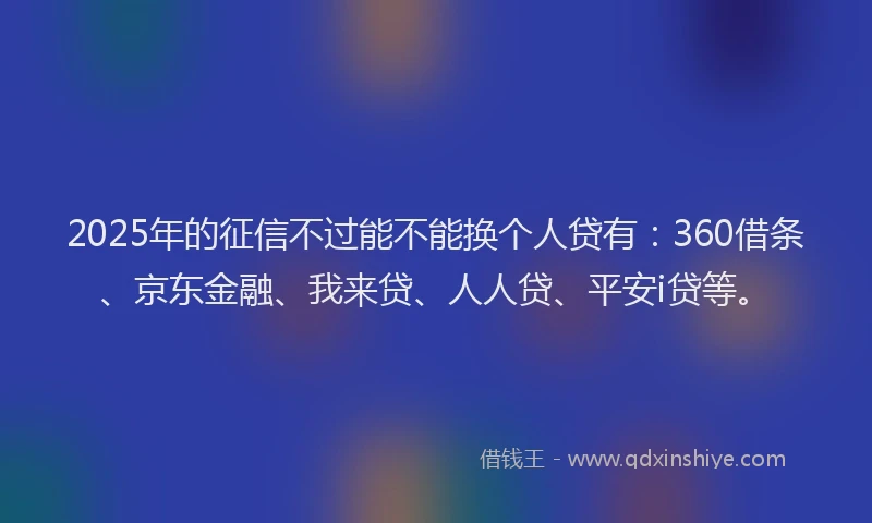 2025年的征信不过能不能换个人贷有：360借条、京东金融、我来贷、人人贷、平安i贷等。