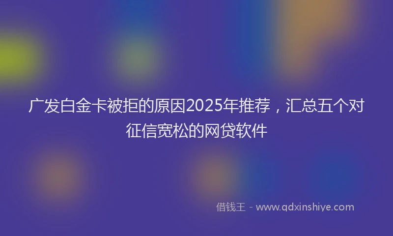 广发白金卡被拒的原因2025年推荐，汇总五个对征信宽松的网贷软件